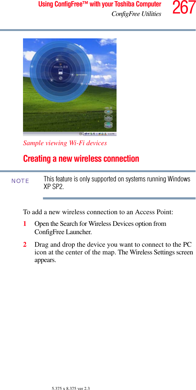 267Using ConfigFree™ with your Toshiba ComputerConfigFree Utilities5.375 x 8.375 ver 2.3Sample viewing Wi-Fi devicesCreating a new wireless connectionThis feature is only supported on systems running Windows XP SP2.To add a new wireless connection to an Access Point:1Open the Search for Wireless Devices option from ConfigFree Launcher.2Drag and drop the device you want to connect to the PC icon at the center of the map. The Wireless Settings screen appears. NOTE