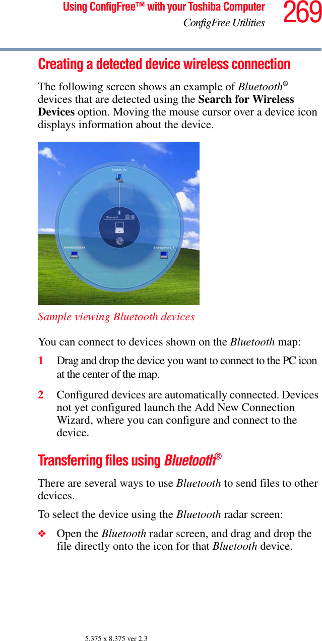 269Using ConfigFree™ with your Toshiba ComputerConfigFree Utilities5.375 x 8.375 ver 2.3Creating a detected device wireless connectionThe following screen shows an example of Bluetooth® devices that are detected using the Search for Wireless Devices option. Moving the mouse cursor over a device icon displays information about the device.Sample viewing Bluetooth devicesYou can connect to devices shown on the Bluetooth map:1Drag and drop the device you want to connect to the PC icon at the center of the map.2Configured devices are automatically connected. Devices not yet configured launch the Add New Connection Wizard, where you can configure and connect to the device.Transferring files using Bluetooth®There are several ways to use Bluetooth to send files to other devices.To select the device using the Bluetooth radar screen:❖Open the Bluetooth radar screen, and drag and drop the file directly onto the icon for that Bluetooth device.