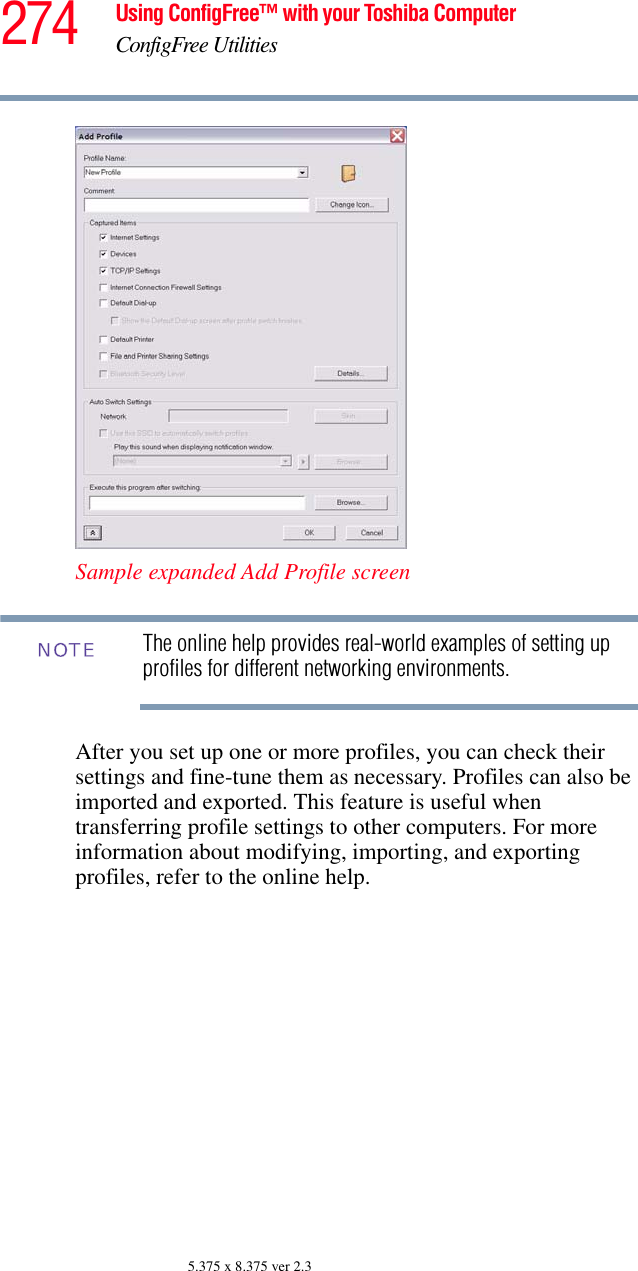 274 Using ConfigFree™ with your Toshiba ComputerConfigFree Utilities5.375 x 8.375 ver 2.3Sample expanded Add Profile screenThe online help provides real-world examples of setting up profiles for different networking environments.After you set up one or more profiles, you can check their settings and fine-tune them as necessary. Profiles can also be imported and exported. This feature is useful when transferring profile settings to other computers. For more information about modifying, importing, and exporting profiles, refer to the online help.NOTE