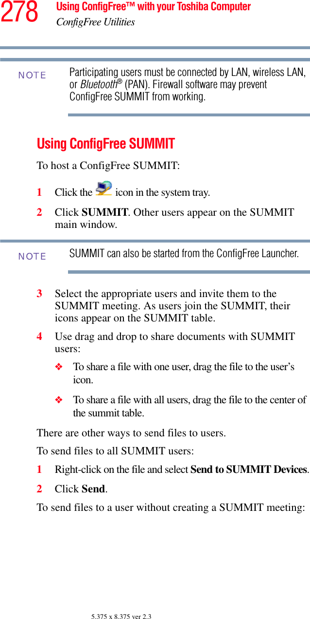 278 Using ConfigFree™ with your Toshiba ComputerConfigFree Utilities5.375 x 8.375 ver 2.3Participating users must be connected by LAN, wireless LAN, or Bluetooth® (PAN). Firewall software may prevent ConfigFree SUMMIT from working.Using ConfigFree SUMMITTo host a ConfigFree SUMMIT:1Click the   icon in the system tray.2Click SUMMIT. Other users appear on the SUMMIT main window.SUMMIT can also be started from the ConfigFree Launcher.3Select the appropriate users and invite them to the SUMMIT meeting. As users join the SUMMIT, their icons appear on the SUMMIT table.4Use drag and drop to share documents with SUMMIT users:❖To share a file with one user, drag the file to the user’s icon. ❖To share a file with all users, drag the file to the center of the summit table. There are other ways to send files to users.To send files to all SUMMIT users:1Right-click on the file and select Send to SUMMIT Devices.2Click Send.To send files to a user without creating a SUMMIT meeting:NOTENOTE