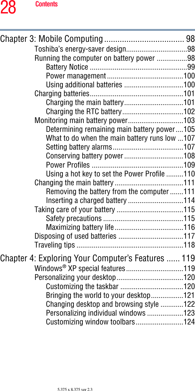 28 Contents5.375 x 8.375 ver 2.3Chapter 3: Mobile Computing.................................... 98Toshiba’s energy-saver design................................98Running the computer on battery power ................98Battery Notice ...................................................99Power management........................................100Using additional batteries ...............................100Charging batteries.................................................101Charging the main battery...............................101Charging the RTC battery................................102Monitoring main battery power.............................103Determining remaining main battery power....105What to do when the main battery runs low ...107Setting battery alarms.....................................107Conserving battery power...............................108Power Profiles ................................................109Using a hot key to set the Power Profile .........110Changing the main battery....................................111Removing the battery from the computer .......111Inserting a charged battery .............................114Taking care of your battery ...................................115Safety precautions ..........................................115Maximizing battery life....................................116Disposing of used batteries ..................................117Traveling tips ........................................................118Chapter 4: Exploring Your Computer’s Features ...... 119Windows® XP special features..............................119Personalizing your desktop...................................120Customizing the taskbar .................................120Bringing the world to your desktop.................121Changing desktop and browsing style ............122Personalizing individual windows ...................123Customizing window toolbars.........................124