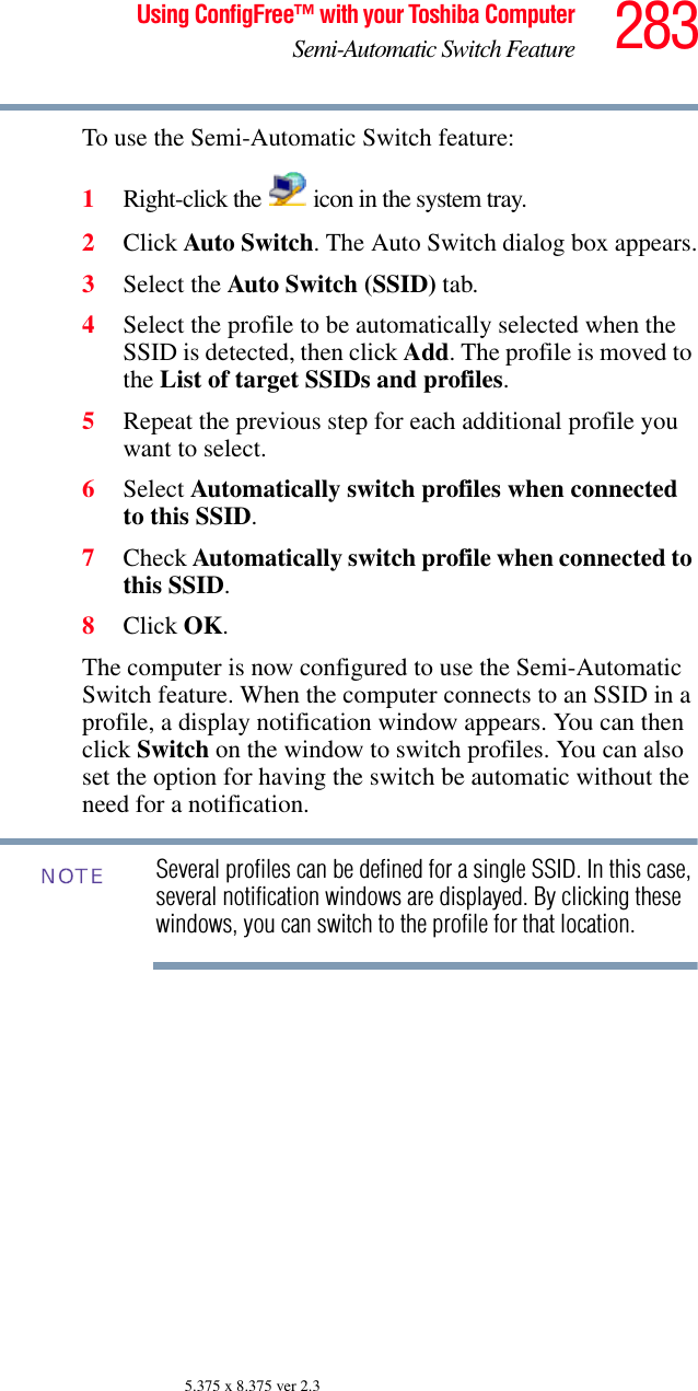 283Using ConfigFree™ with your Toshiba ComputerSemi-Automatic Switch Feature5.375 x 8.375 ver 2.3To use the Semi-Automatic Switch feature:1Right-click the   icon in the system tray.2Click Auto Switch. The Auto Switch dialog box appears.3Select the Auto Switch (SSID) tab.4Select the profile to be automatically selected when the SSID is detected, then click Add. The profile is moved to the List of target SSIDs and profiles.5Repeat the previous step for each additional profile you want to select.6Select Automatically switch profiles when connected to this SSID.7Check Automatically switch profile when connected to this SSID.8Click OK.The computer is now configured to use the Semi-Automatic Switch feature. When the computer connects to an SSID in a profile, a display notification window appears. You can then click Switch on the window to switch profiles. You can also set the option for having the switch be automatic without the need for a notification.Several profiles can be defined for a single SSID. In this case, several notification windows are displayed. By clicking these windows, you can switch to the profile for that location.NOTE