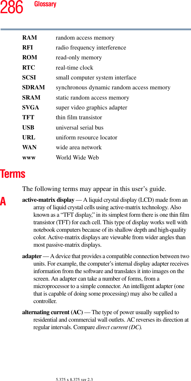 286 Glossary5.375 x 8.375 ver 2.3RAM  random access memoryRFI  radio frequency interferenceROM read-only memoryRTC real-time clockSCSI  small computer system interfaceSDRAM  synchronous dynamic random access memorySRAM  static random access memorySVGA  super video graphics adapterTFT  thin film transistorUSB  universal serial busURL uniform resource locatorWAN wide area networkwww  World Wide WebTermsThe following terms may appear in this user’s guide.Aactive-matrix display — A liquid crystal display (LCD) made from an array of liquid crystal cells using active-matrix technology. Also known as a “TFT display,” in its simplest form there is one thin film transistor (TFT) for each cell. This type of display works well with notebook computers because of its shallow depth and high-quality color. Active-matrix displays are viewable from wider angles than most passive-matrix displays.adapter — A device that provides a compatible connection between two units. For example, the computer’s internal display adapter receives information from the software and translates it into images on the screen. An adapter can take a number of forms, from a microprocessor to a simple connector. An intelligent adapter (one that is capable of doing some processing) may also be called a controller.alternating current (AC) — The type of power usually supplied to residential and commercial wall outlets. AC reverses its direction at regular intervals. Compare direct current (DC).