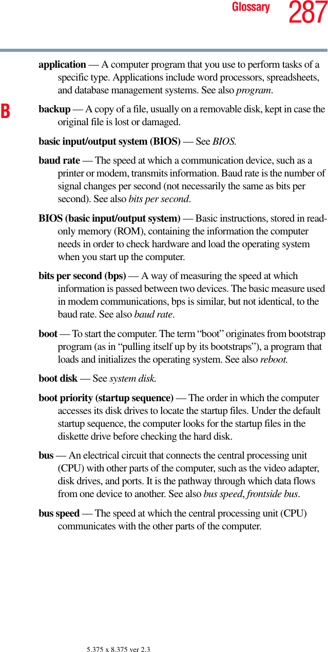 287Glossary5.375 x 8.375 ver 2.3application — A computer program that you use to perform tasks of a specific type. Applications include word processors, spreadsheets, and database management systems. See also program.Bbackup — A copy of a file, usually on a removable disk, kept in case the original file is lost or damaged.basic input/output system (BIOS) — See BIOS.baud rate — The speed at which a communication device, such as a printer or modem, transmits information. Baud rate is the number of signal changes per second (not necessarily the same as bits per second). See also bits per second.BIOS (basic input/output system) — Basic instructions, stored in read-only memory (ROM), containing the information the computer needs in order to check hardware and load the operating system when you start up the computer.bits per second (bps) — A way of measuring the speed at which information is passed between two devices. The basic measure used in modem communications, bps is similar, but not identical, to the baud rate. See also baud rate.boot — To start the computer. The term “boot” originates from bootstrap program (as in “pulling itself up by its bootstraps”), a program that loads and initializes the operating system. See also reboot.boot disk — See system disk.boot priority (startup sequence) — The order in which the computer accesses its disk drives to locate the startup files. Under the default startup sequence, the computer looks for the startup files in the diskette drive before checking the hard disk.bus — An electrical circuit that connects the central processing unit (CPU) with other parts of the computer, such as the video adapter, disk drives, and ports. It is the pathway through which data flows from one device to another. See also bus speed, frontside bus.bus speed — The speed at which the central processing unit (CPU) communicates with the other parts of the computer.