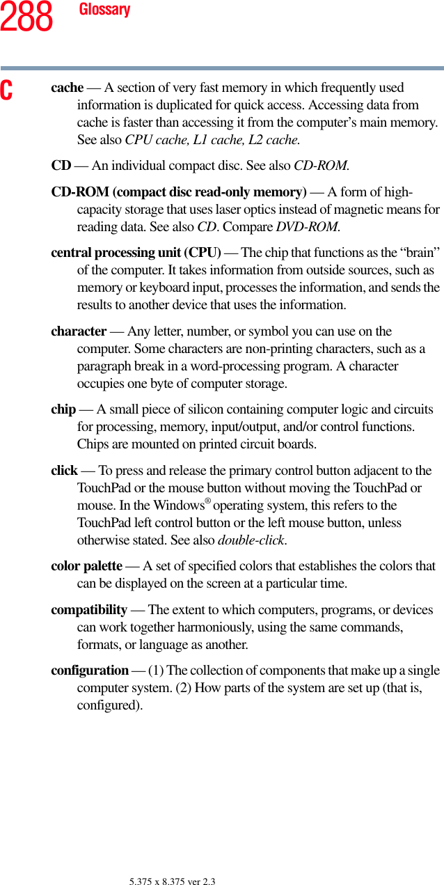 288 Glossary5.375 x 8.375 ver 2.3Ccache — A section of very fast memory in which frequently used information is duplicated for quick access. Accessing data from cache is faster than accessing it from the computer’s main memory. See also CPU cache, L1 cache, L2 cache.CD — An individual compact disc. See also CD-ROM.CD-ROM (compact disc read-only memory) — A form of high-capacity storage that uses laser optics instead of magnetic means for reading data. See also CD. Compare DVD-ROM.central processing unit (CPU) — The chip that functions as the “brain” of the computer. It takes information from outside sources, such as memory or keyboard input, processes the information, and sends the results to another device that uses the information.character — Any letter, number, or symbol you can use on the computer. Some characters are non-printing characters, such as a paragraph break in a word-processing program. A character occupies one byte of computer storage.chip — A small piece of silicon containing computer logic and circuits for processing, memory, input/output, and/or control functions. Chips are mounted on printed circuit boards.click — To press and release the primary control button adjacent to the TouchPad or the mouse button without moving the TouchPad or mouse. In the Windows® operating system, this refers to the TouchPad left control button or the left mouse button, unless otherwise stated. See also double-click.color palette — A set of specified colors that establishes the colors that can be displayed on the screen at a particular time.compatibility — The extent to which computers, programs, or devices can work together harmoniously, using the same commands, formats, or language as another.configuration — (1) The collection of components that make up a single computer system. (2) How parts of the system are set up (that is, configured).