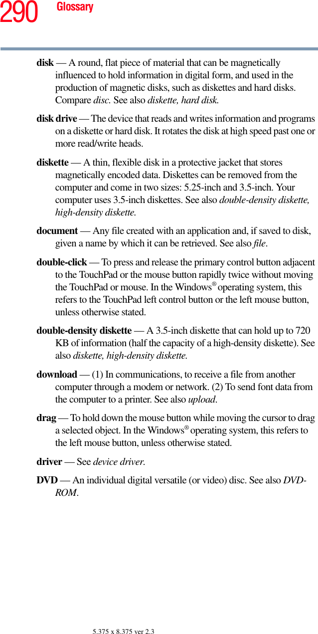 290 Glossary5.375 x 8.375 ver 2.3disk — A round, flat piece of material that can be magnetically influenced to hold information in digital form, and used in the production of magnetic disks, such as diskettes and hard disks. Compare disc. See also diskette, hard disk.disk drive — The device that reads and writes information and programs on a diskette or hard disk. It rotates the disk at high speed past one or more read/write heads.diskette — A thin, flexible disk in a protective jacket that stores magnetically encoded data. Diskettes can be removed from the computer and come in two sizes: 5.25-inch and 3.5-inch. Your computer uses 3.5-inch diskettes. See also double-density diskette, high-density diskette.document — Any file created with an application and, if saved to disk, given a name by which it can be retrieved. See also file.double-click — To press and release the primary control button adjacent to the TouchPad or the mouse button rapidly twice without moving the TouchPad or mouse. In the Windows® operating system, this refers to the TouchPad left control button or the left mouse button, unless otherwise stated.double-density diskette — A 3.5-inch diskette that can hold up to 720 KB of information (half the capacity of a high-density diskette). See also diskette, high-density diskette.download — (1) In communications, to receive a file from another computer through a modem or network. (2) To send font data from the computer to a printer. See also upload.drag — To hold down the mouse button while moving the cursor to drag a selected object. In the Windows® operating system, this refers to the left mouse button, unless otherwise stated.driver — See device driver.DVD — An individual digital versatile (or video) disc. See also DVD-ROM.