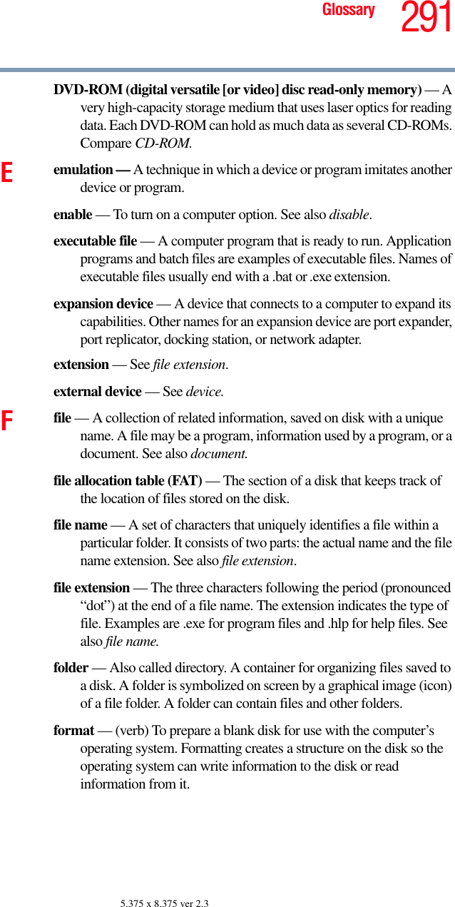 291Glossary5.375 x 8.375 ver 2.3DVD-ROM (digital versatile [or video] disc read-only memory) — A very high-capacity storage medium that uses laser optics for reading data. Each DVD-ROM can hold as much data as several CD-ROMs. Compare CD-ROM.Eemulation — A technique in which a device or program imitates another device or program.enable — To turn on a computer option. See also disable.executable file — A computer program that is ready to run. Application programs and batch files are examples of executable files. Names of executable files usually end with a .bat or .exe extension.expansion device — A device that connects to a computer to expand its capabilities. Other names for an expansion device are port expander, port replicator, docking station, or network adapter.extension — See file extension.external device — See device.Ffile — A collection of related information, saved on disk with a unique name. A file may be a program, information used by a program, or a document. See also document.file allocation table (FAT) — The section of a disk that keeps track of the location of files stored on the disk.file name — A set of characters that uniquely identifies a file within a particular folder. It consists of two parts: the actual name and the file name extension. See also file extension.file extension — The three characters following the period (pronounced “dot”) at the end of a file name. The extension indicates the type of file. Examples are .exe for program files and .hlp for help files. See also file name.folder — Also called directory. A container for organizing files saved to a disk. A folder is symbolized on screen by a graphical image (icon) of a file folder. A folder can contain files and other folders.format — (verb) To prepare a blank disk for use with the computer’s operating system. Formatting creates a structure on the disk so the operating system can write information to the disk or read information from it.