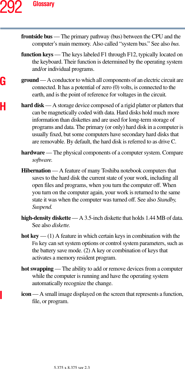 292 Glossary5.375 x 8.375 ver 2.3frontside bus — The primary pathway (bus) between the CPU and the computer’s main memory. Also called “system bus.” See also bus.function keys — The keys labeled F1 through F12, typically located on the keyboard. Their function is determined by the operating system and/or individual programs.Gground — A conductor to which all components of an electric circuit are connected. It has a potential of zero (0) volts, is connected to the earth, and is the point of reference for voltages in the circuit.Hhard disk — A storage device composed of a rigid platter or platters that can be magnetically coded with data. Hard disks hold much more information than diskettes and are used for long-term storage of programs and data. The primary (or only) hard disk in a computer is usually fixed, but some computers have secondary hard disks that are removable. By default, the hard disk is referred to as drive C.hardware — The physical components of a computer system. Compare software.Hibernation — A feature of many Toshiba notebook computers that saves to the hard disk the current state of your work, including all open files and programs, when you turn the computer off. When you turn on the computer again, your work is returned to the same state it was when the computer was turned off. See also Standby, Suspend.high-density diskette — A 3.5-inch diskette that holds 1.44 MB of data. See also diskette.hot key — (1) A feature in which certain keys in combination with the Fn key can set system options or control system parameters, such as the battery save mode. (2) A key or combination of keys that activates a memory resident program.hot swapping — The ability to add or remove devices from a computer while the computer is running and have the operating system automatically recognize the change.Iicon — A small image displayed on the screen that represents a function, file, or program.