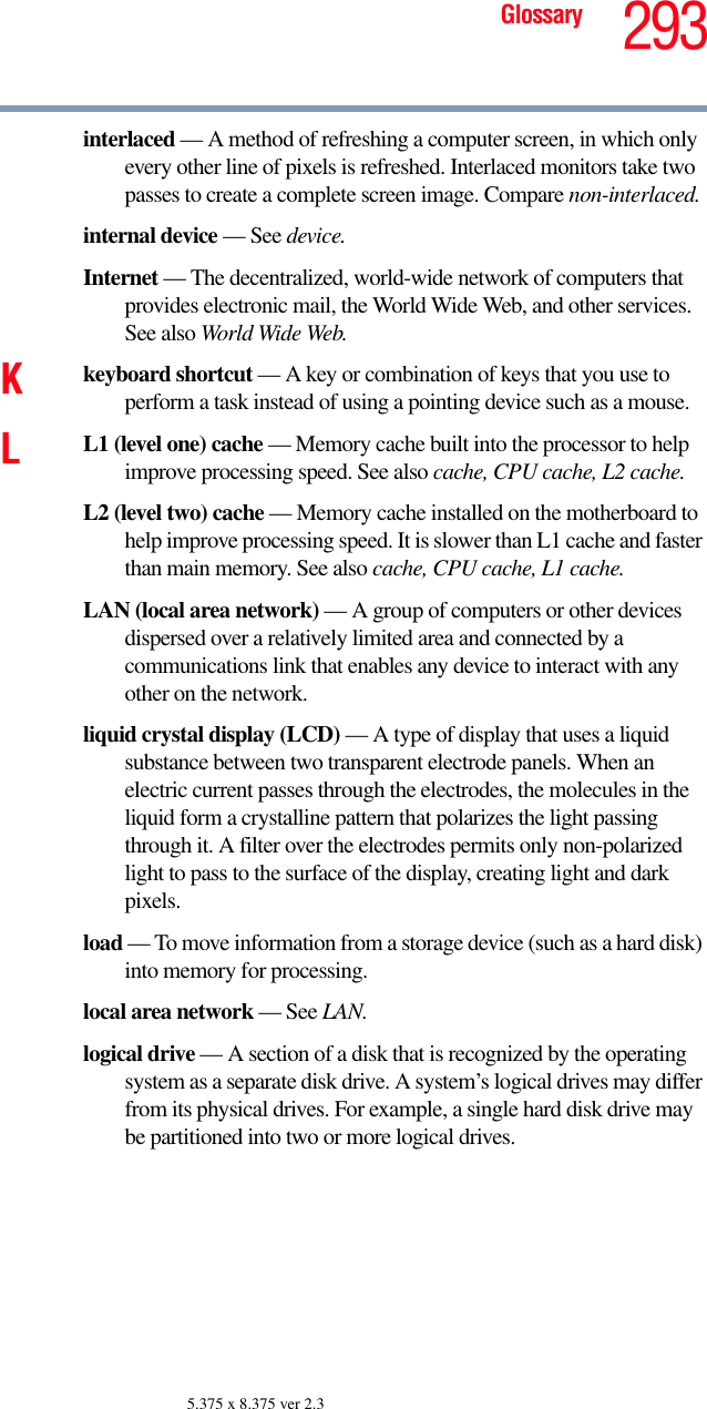 293Glossary5.375 x 8.375 ver 2.3interlaced — A method of refreshing a computer screen, in which only every other line of pixels is refreshed. Interlaced monitors take two passes to create a complete screen image. Compare non-interlaced.internal device — See device.Internet — The decentralized, world-wide network of computers that provides electronic mail, the World Wide Web, and other services. See also World Wide Web.Kkeyboard shortcut — A key or combination of keys that you use to perform a task instead of using a pointing device such as a mouse. LL1 (level one) cache — Memory cache built into the processor to help improve processing speed. See also cache, CPU cache, L2 cache.L2 (level two) cache — Memory cache installed on the motherboard to help improve processing speed. It is slower than L1 cache and faster than main memory. See also cache, CPU cache, L1 cache.LAN (local area network) — A group of computers or other devices dispersed over a relatively limited area and connected by a communications link that enables any device to interact with any other on the network.liquid crystal display (LCD) — A type of display that uses a liquid substance between two transparent electrode panels. When an electric current passes through the electrodes, the molecules in the liquid form a crystalline pattern that polarizes the light passing through it. A filter over the electrodes permits only non-polarized light to pass to the surface of the display, creating light and dark pixels.load — To move information from a storage device (such as a hard disk) into memory for processing.local area network — See LAN.logical drive — A section of a disk that is recognized by the operating system as a separate disk drive. A system’s logical drives may differ from its physical drives. For example, a single hard disk drive may be partitioned into two or more logical drives.