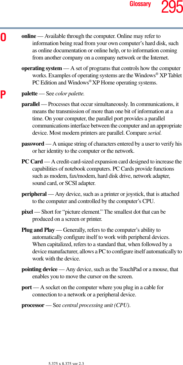 295Glossary5.375 x 8.375 ver 2.3Oonline — Available through the computer. Online may refer to information being read from your own computer’s hard disk, such as online documentation or online help, or to information coming from another company on a company network or the Internet.operating system — A set of programs that controls how the computer works. Examples of operating systems are the Windows®XP Tablet PC Edition and Windows® XP Home operating systems.Ppalette — See color palette.parallel — Processes that occur simultaneously. In communications, it means the transmission of more than one bit of information at a time. On your computer, the parallel port provides a parallel communications interface between the computer and an appropriate device. Most modern printers are parallel. Compare serial.password — A unique string of characters entered by a user to verify his or her identity to the computer or the network.PC Card — A credit-card-sized expansion card designed to increase the capabilities of notebook computers. PC Cards provide functions such as modem, fax/modem, hard disk drive, network adapter, sound card, or SCSI adapter.peripheral — Any device, such as a printer or joystick, that is attached to the computer and controlled by the computer’s CPU.pixel — Short for “picture element.” The smallest dot that can be produced on a screen or printer.Plug and Play — Generally, refers to the computer’s ability to automatically configure itself to work with peripheral devices. When capitalized, refers to a standard that, when followed by a device manufacturer, allows a PC to configure itself automatically to work with the device.pointing device — Any device, such as the TouchPad or a mouse, that enables you to move the cursor on the screen.port — A socket on the computer where you plug in a cable for connection to a network or a peripheral device.processor — See central processing unit (CPU).