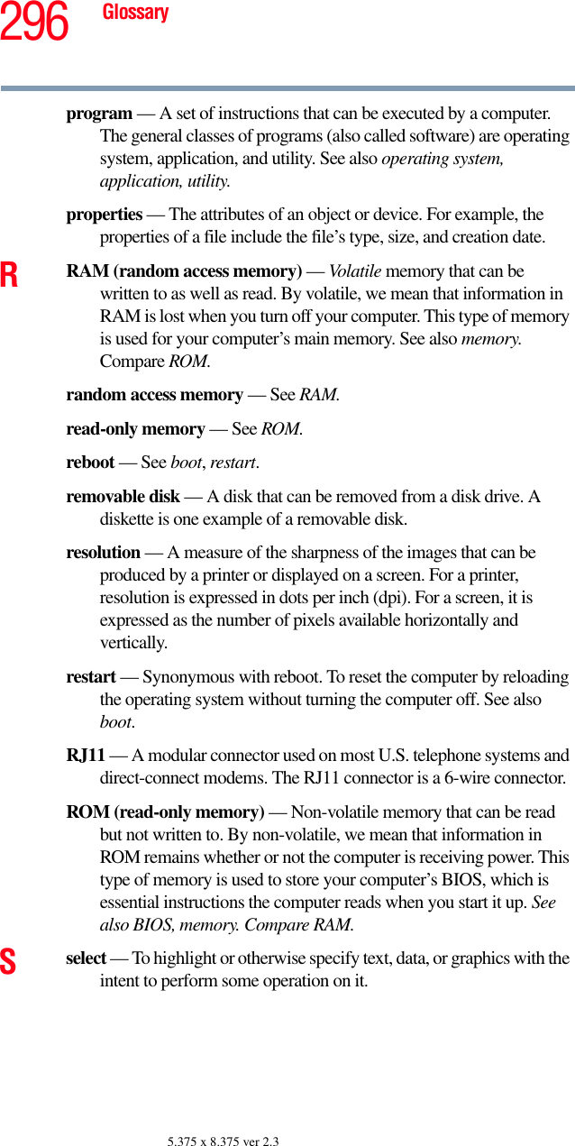 296 Glossary5.375 x 8.375 ver 2.3program — A set of instructions that can be executed by a computer. The general classes of programs (also called software) are operating system, application, and utility. See also operating system, application, utility.properties — The attributes of an object or device. For example, the properties of a file include the file’s type, size, and creation date. RRAM (random access memory) — Volatile memory that can be written to as well as read. By volatile, we mean that information in RAM is lost when you turn off your computer. This type of memory is used for your computer’s main memory. See also memory. Compare ROM.random access memory — See RAM.read-only memory — See ROM.reboot — See boot, restart.removable disk — A disk that can be removed from a disk drive. A diskette is one example of a removable disk.resolution — A measure of the sharpness of the images that can be produced by a printer or displayed on a screen. For a printer, resolution is expressed in dots per inch (dpi). For a screen, it is expressed as the number of pixels available horizontally and vertically. restart — Synonymous with reboot. To reset the computer by reloading the operating system without turning the computer off. See also boot.RJ11 — A modular connector used on most U.S. telephone systems and direct-connect modems. The RJ11 connector is a 6-wire connector.ROM (read-only memory) — Non-volatile memory that can be read but not written to. By non-volatile, we mean that information in ROM remains whether or not the computer is receiving power. This type of memory is used to store your computer’s BIOS, which is essential instructions the computer reads when you start it up. See also BIOS, memory. Compare RAM.Sselect — To highlight or otherwise specify text, data, or graphics with the intent to perform some operation on it.