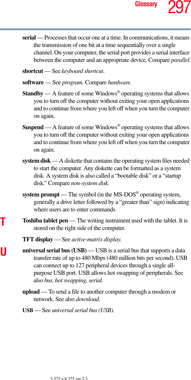 297Glossary5.375 x 8.375 ver 2.3serial — Processes that occur one at a time. In communications, it means the transmission of one bit at a time sequentially over a single channel. On your computer, the serial port provides a serial interface between the computer and an appropriate device. Compare parallel.shortcut — See keyboard shortcut.software — See program. Compare hardware.Standby — A feature of some Windows® operating systems that allows you to turn off the computer without exiting your open applications and to continue from where you left off when you turn the computer on again.Suspend — A feature of some Windows® operating systems that allows you to turn off the computer without exiting your open applications and to continue from where you left off when you turn the computer on again.system disk — A diskette that contains the operating system files needed to start the computer. Any diskette can be formatted as a system disk. A system disk is also called a “bootable disk” or a “startup disk.” Compare non-system disk.system prompt — The symbol (in the MS-DOS® operating system, generally a drive letter followed by a “greater than” sign) indicating where users are to enter commands.TToshiba tablet pen — The writing instrument used with the tablet. It is stored on the right side of the computer.TFT display — See active-matrix display.Uuniversal serial bus (USB) — USB is a serial bus that supports a data transfer rate of up to 480 Mbps (480 million bits per second). USB can connect up to 127 peripheral devices through a single all-purpose USB port. USB allows hot swapping of peripherals. See also bus, hot swapping, serial.upload — To send a file to another computer through a modem or network. See also download.USB — See universal serial bus (USB).
