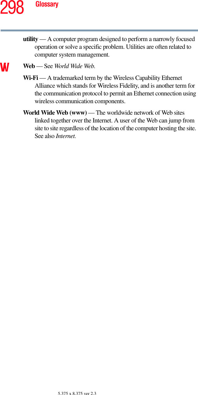 298 Glossary5.375 x 8.375 ver 2.3utility — A computer program designed to perform a narrowly focused operation or solve a specific problem. Utilities are often related to computer system management.VW Web — See World Wide Web.Wi-Fi — A trademarked term by the Wireless Capability Ethernet Alliance which stands for Wireless Fidelity, and is another term for the communication protocol to permit an Ethernet connection using wireless communication components. World Wide Web (www) — The worldwide network of Web sites linked together over the Internet. A user of the Web can jump from site to site regardless of the location of the computer hosting the site. See also Internet.