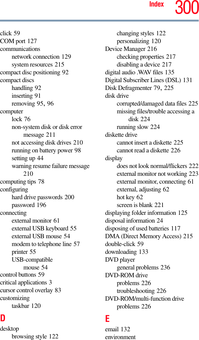 Index 300click 59COM port 127communicationsnetwork connection 129system resources 215compact disc positioning 92compact discshandling 92inserting 91removing 95, 96computerlock 76non-system disk or disk error message 211not accessing disk drives 210running on battery power 98setting up 44warning resume failure message 210computing tips 78configuringhard drive passwords 200password 196connectingexternal monitor 61external USB keyboard 55external USB mouse 54modem to telephone line 57printer 55USB-compatiblemouse 54control buttons 59critical applications 3cursor control overlay 83customizingtaskbar 120Ddesktopbrowsing style 122changing styles 122personalizing 120Device Manager 216checking properties 217disabling a device 217digital audio .WAV files 135Digital Subscriber Lines (DSL) 131Disk Defragmenter 79, 225disk drivecorrupted/damaged data files 225missing files/trouble accessing a disk 224running slow 224diskette drivecannot insert a diskette 225cannot read a diskette 226displaydoes not look normal/flickers 222external monitor not working 223external monitor, connecting 61external, adjusting 62hot key 62screen is blank 221displaying folder information 125disposal information 24disposing of used batteries 117DMA (Direct Memory Access) 215double-click 59downloading 133DVD playergeneral problems 236DVD-ROM driveproblems 226troubleshooting 226DVD-ROM/multi-function driveproblems 226Eemail 132environment