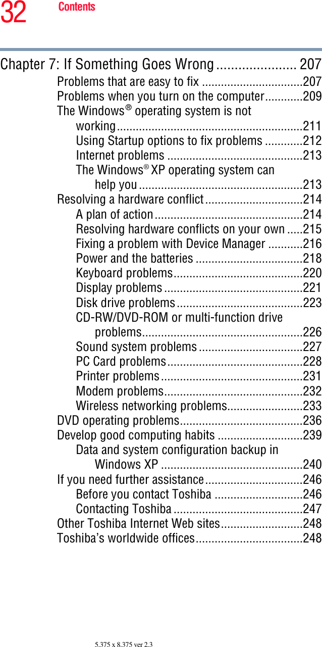 32 Contents5.375 x 8.375 ver 2.3Chapter 7: If Something Goes Wrong...................... 207Problems that are easy to fix ................................207Problems when you turn on the computer............209The Windows® operating system is notworking...........................................................211Using Startup options to fix problems ............212Internet problems ...........................................213The Windows® XP operating system canhelp you....................................................213Resolving a hardware conflict...............................214A plan of action...............................................214Resolving hardware conflicts on your own .....215Fixing a problem with Device Manager ...........216Power and the batteries ..................................218Keyboard problems.........................................220Display problems............................................221Disk drive problems........................................223CD-RW/DVD-ROM or multi-function driveproblems...................................................226Sound system problems.................................227PC Card problems...........................................228Printer problems.............................................231Modem problems............................................232Wireless networking problems........................233DVD operating problems.......................................236Develop good computing habits ...........................239Data and system configuration backup inWindows XP .............................................240If you need further assistance...............................246Before you contact Toshiba ............................246Contacting Toshiba .........................................247Other Toshiba Internet Web sites..........................248Toshiba’s worldwide offices..................................248