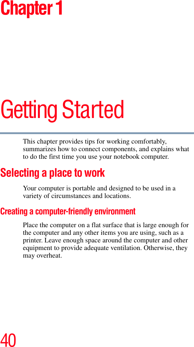 40Chapter 1Getting StartedThis chapter provides tips for working comfortably, summarizes how to connect components, and explains what to do the first time you use your notebook computer.Selecting a place to work Your computer is portable and designed to be used in a variety of circumstances and locations.Creating a computer-friendly environmentPlace the computer on a flat surface that is large enough for the computer and any other items you are using, such as a printer. Leave enough space around the computer and other equipment to provide adequate ventilation. Otherwise, they may overheat.