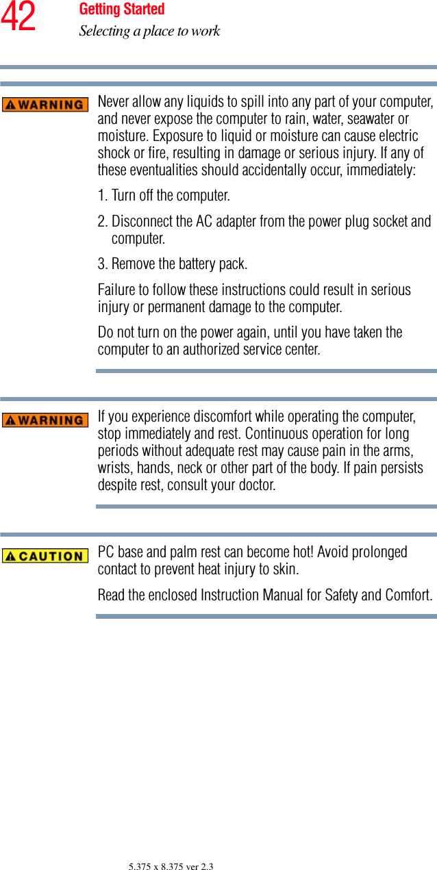 42 Getting StartedSelecting a place to work5.375 x 8.375 ver 2.3Never allow any liquids to spill into any part of your computer, and never expose the computer to rain, water, seawater or moisture. Exposure to liquid or moisture can cause electric shock or fire, resulting in damage or serious injury. If any of these eventualities should accidentally occur, immediately: 1. Turn off the computer.2. Disconnect the AC adapter from the power plug socket and computer.3. Remove the battery pack.Failure to follow these instructions could result in serious injury or permanent damage to the computer.Do not turn on the power again, until you have taken the computer to an authorized service center.If you experience discomfort while operating the computer, stop immediately and rest. Continuous operation for long periods without adequate rest may cause pain in the arms, wrists, hands, neck or other part of the body. If pain persists despite rest, consult your doctor.PC base and palm rest can become hot! Avoid prolonged contact to prevent heat injury to skin.Read the enclosed Instruction Manual for Safety and Comfort.