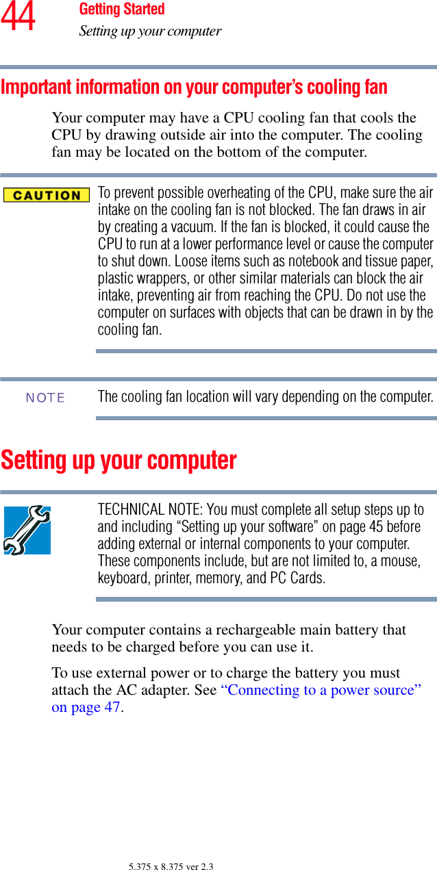 44 Getting StartedSetting up your computer5.375 x 8.375 ver 2.3Important information on your computer’s cooling fanYour computer may have a CPU cooling fan that cools the CPU by drawing outside air into the computer. The cooling fan may be located on the bottom of the computer.To prevent possible overheating of the CPU, make sure the air intake on the cooling fan is not blocked. The fan draws in air by creating a vacuum. If the fan is blocked, it could cause the CPU to run at a lower performance level or cause the computer to shut down. Loose items such as notebook and tissue paper, plastic wrappers, or other similar materials can block the air intake, preventing air from reaching the CPU. Do not use the computer on surfaces with objects that can be drawn in by the cooling fan.The cooling fan location will vary depending on the computer.Setting up your computerTECHNICAL NOTE: You must complete all setup steps up to and including “Setting up your software” on page 45 before adding external or internal components to your computer. These components include, but are not limited to, a mouse, keyboard, printer, memory, and PC Cards.Your computer contains a rechargeable main battery that needs to be charged before you can use it.To use external power or to charge the battery you must attach the AC adapter. See “Connecting to a power source” on page 47. NOTE