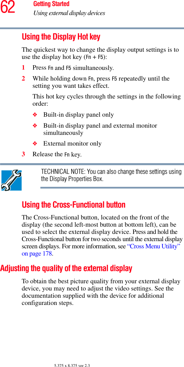 62 Getting StartedUsing external display devices5.375 x 8.375 ver 2.3Using the Display Hot keyThe quickest way to change the display output settings is to use the display hot key (Fn + F5):1Press Fn and F5 simultaneously.2While holding down Fn, press F5 repeatedly until the setting you want takes effect.This hot key cycles through the settings in the following order:❖Built-in display panel only❖Built-in display panel and external monitor simultaneously❖External monitor only3Release the Fn key.TECHNICAL NOTE: You can also change these settings using the Display Properties Box.Using the Cross-Functional buttonThe Cross-Functional button, located on the front of the display (the second left-most button at bottom left), can be used to select the external display device. Press and hold the Cross-Functional button for two seconds until the external display screen displays. For more information, see “Cross Menu Utility” on page 178.Adjusting the quality of the external displayTo obtain the best picture quality from your external display device, you may need to adjust the video settings. See the documentation supplied with the device for additional configuration steps.