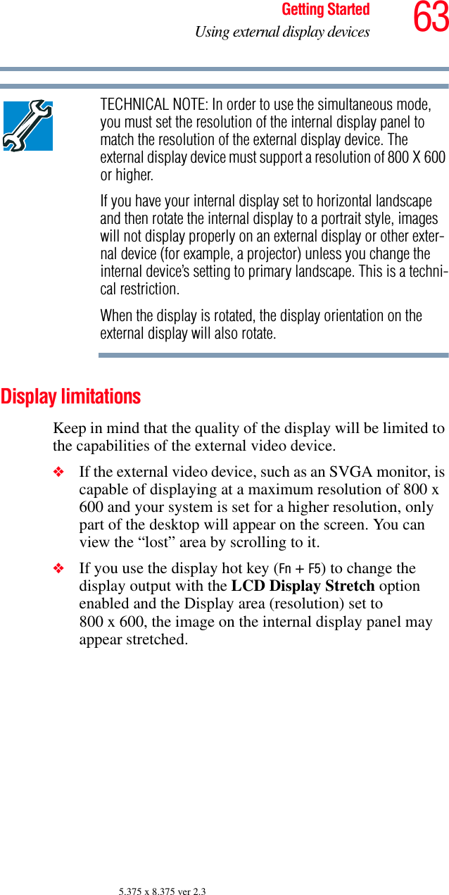63Getting StartedUsing external display devices5.375 x 8.375 ver 2.3TECHNICAL NOTE: In order to use the simultaneous mode, you must set the resolution of the internal display panel to match the resolution of the external display device. The external display device must support a resolution of 800 X 600 or higher.If you have your internal display set to horizontal landscape and then rotate the internal display to a portrait style, images will not display properly on an external display or other exter-nal device (for example, a projector) unless you change the internal device’s setting to primary landscape. This is a techni-cal restriction.When the display is rotated, the display orientation on the external display will also rotate. Display limitationsKeep in mind that the quality of the display will be limited to the capabilities of the external video device.❖If the external video device, such as an SVGA monitor, is capable of displaying at a maximum resolution of 800 x 600 and your system is set for a higher resolution, only part of the desktop will appear on the screen. You can view the “lost” area by scrolling to it.❖If you use the display hot key (Fn + F5) to change the display output with the LCD Display Stretch option enabled and the Display area (resolution) set to 800 x 600, the image on the internal display panel may appear stretched.