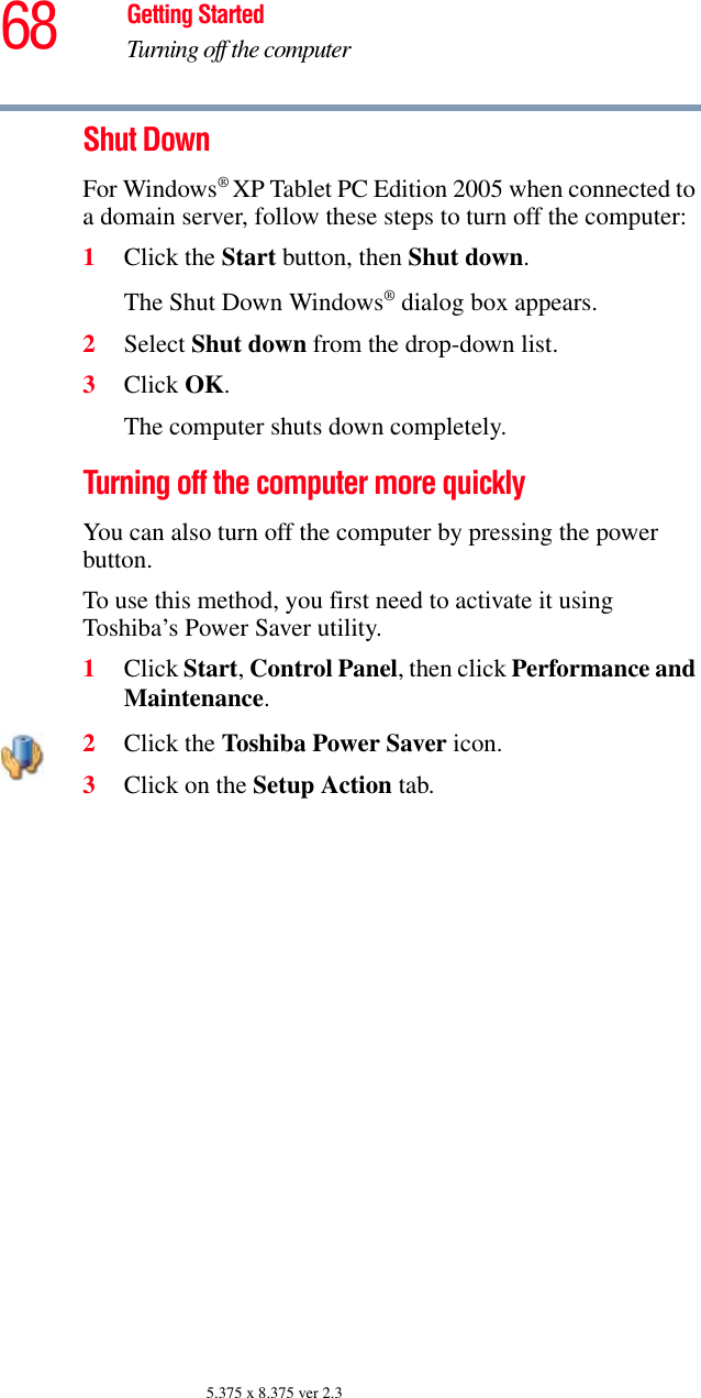 68 Getting StartedTurning off the computer5.375 x 8.375 ver 2.3Shut DownFor Windows® XP Tablet PC Edition 2005 when connected to a domain server, follow these steps to turn off the computer:1Click the Start button, then Shut down.The Shut Down Windows® dialog box appears.2Select Shut down from the drop-down list.3Click OK.The computer shuts down completely.Turning off the computer more quicklyYou can also turn off the computer by pressing the power button. To use this method, you first need to activate it using Toshiba’s Power Saver utility.1Click Start, Control Panel, then click Performance and Maintenance.2Click the Toshiba Power Saver icon. 3Click on the Setup Action tab. 