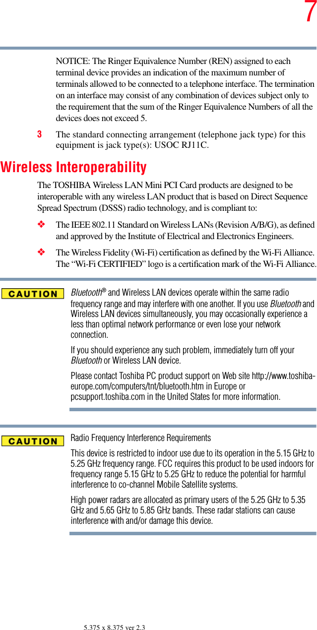 75.375 x 8.375 ver 2.3NOTICE: The Ringer Equivalence Number (REN) assigned to each terminal device provides an indication of the maximum number of terminals allowed to be connected to a telephone interface. The termination on an interface may consist of any combination of devices subject only to the requirement that the sum of the Ringer Equivalence Numbers of all the devices does not exceed 5.3The standard connecting arrangement (telephone jack type) for this equipment is jack type(s): USOC RJ11C.Wireless InteroperabilityThe TOSHIBA Wireless LAN Mini PCI Card products are designed to be interoperable with any wireless LAN product that is based on Direct Sequence Spread Spectrum (DSSS) radio technology, and is compliant to: ❖The IEEE 802.11 Standard on Wireless LANs (Revision A/B/G), as defined and approved by the Institute of Electrical and Electronics Engineers.❖The Wireless Fidelity (Wi-Fi) certification as defined by the Wi-Fi Alliance. The “Wi-Fi CERTIFIED” logo is a certification mark of the Wi-Fi Alliance.Bluetooth® and Wireless LAN devices operate within the same radio frequency range and may interfere with one another. If you use Bluetooth and Wireless LAN devices simultaneously, you may occasionally experience a less than optimal network performance or even lose your network connection.If you should experience any such problem, immediately turn off your Bluetooth or Wireless LAN device.Please contact Toshiba PC product support on Web site http://www.toshiba-europe.com/computers/tnt/bluetooth.htm in Europe or pcsupport.toshiba.com in the United States for more information.Radio Frequency Interference RequirementsThis device is restricted to indoor use due to its operation in the 5.15 GHz to 5.25 GHz frequency range. FCC requires this product to be used indoors for frequency range 5.15 GHz to 5.25 GHz to reduce the potential for harmful interference to co-channel Mobile Satellite systems.High power radars are allocated as primary users of the 5.25 GHz to 5.35 GHz and 5.65 GHz to 5.85 GHz bands. These radar stations can cause interference with and/or damage this device.