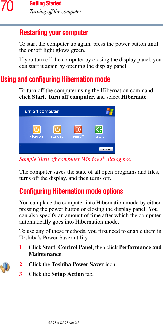 70 Getting StartedTurning off the computer5.375 x 8.375 ver 2.3Restarting your computerTo start the computer up again, press the power button until the on/off light glows green.If you turn off the computer by closing the display panel, you can start it again by opening the display panel.Using and configuring Hibernation modeTo turn off the computer using the Hibernation command, click Start, Turn off computer, and select Hibernate. Sample Turn off computer Windows® dialog box The computer saves the state of all open programs and files, turns off the display, and then turns off.Configuring Hibernation mode optionsYou can place the computer into Hibernation mode by either pressing the power button or closing the display panel. You can also specify an amount of time after which the computer automatically goes into Hibernation mode. To use any of these methods, you first need to enable them in Toshiba’s Power Saver utility.1Click Start, Control Panel, then click Performance and Maintenance.2Click the Toshiba Power Saver icon. 3Click the Setup Action tab.