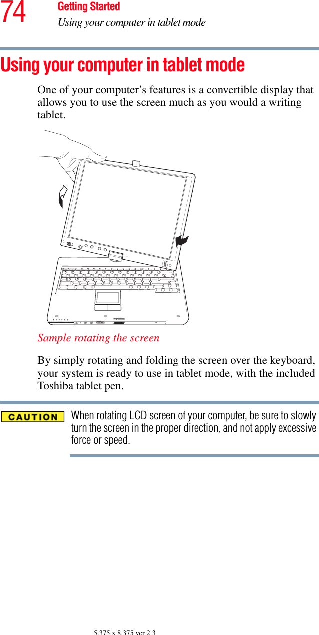 74 Getting StartedUsing your computer in tablet mode5.375 x 8.375 ver 2.3Using your computer in tablet modeOne of your computer’s features is a convertible display that allows you to use the screen much as you would a writing tablet.Sample rotating the screenBy simply rotating and folding the screen over the keyboard, your system is ready to use in tablet mode, with the included Toshiba tablet pen.When rotating LCD screen of your computer, be sure to slowly turn the screen in the proper direction, and not apply excessive force or speed.