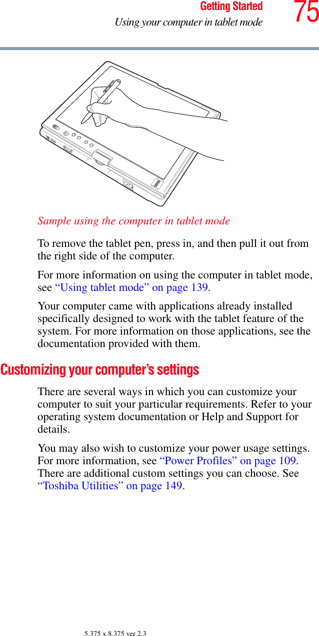 75Getting StartedUsing your computer in tablet mode5.375 x 8.375 ver 2.3Sample using the computer in tablet modeTo remove the tablet pen, press in, and then pull it out from the right side of the computer.For more information on using the computer in tablet mode, see “Using tablet mode” on page 139.Your computer came with applications already installed specifically designed to work with the tablet feature of the system. For more information on those applications, see the documentation provided with them. Customizing your computer’s settingsThere are several ways in which you can customize your computer to suit your particular requirements. Refer to your operating system documentation or Help and Support for details.You may also wish to customize your power usage settings. For more information, see “Power Profiles” on page 109. There are additional custom settings you can choose. See “Toshiba Utilities” on page 149.