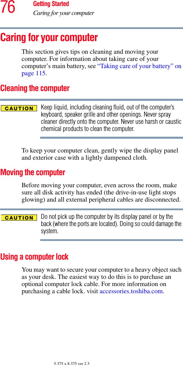 76 Getting StartedCaring for your computer5.375 x 8.375 ver 2.3Caring for your computerThis section gives tips on cleaning and moving your computer. For information about taking care of your computer’s main battery, see “Taking care of your battery” on page 115.Cleaning the computerKeep liquid, including cleaning fluid, out of the computer’s keyboard, speaker grille and other openings. Never spray cleaner directly onto the computer. Never use harsh or caustic chemical products to clean the computer.To keep your computer clean, gently wipe the display panel and exterior case with a lightly dampened cloth.Moving the computerBefore moving your computer, even across the room, make sure all disk activity has ended (the drive-in-use light stops glowing) and all external peripheral cables are disconnected.Do not pick up the computer by its display panel or by the back (where the ports are located). Doing so could damage the system.Using a computer lockYou may want to secure your computer to a heavy object such as your desk. The easiest way to do this is to purchase an optional computer lock cable. For more information on purchasing a cable lock. visit accessories.toshiba.com.