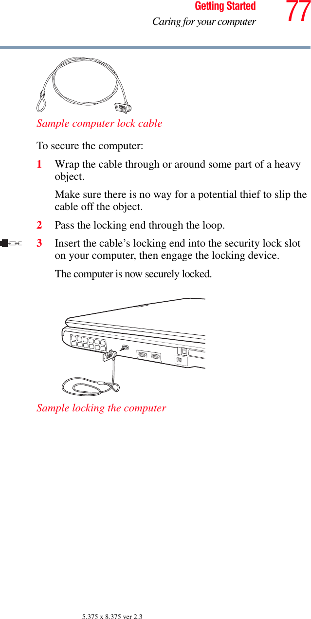 77Getting StartedCaring for your computer5.375 x 8.375 ver 2.3Sample computer lock cableTo secure the computer:1Wrap the cable through or around some part of a heavy object.Make sure there is no way for a potential thief to slip the cable off the object.2Pass the locking end through the loop.3Insert the cable’s locking end into the security lock slot on your computer, then engage the locking device.The computer is now securely locked. Sample locking the computer