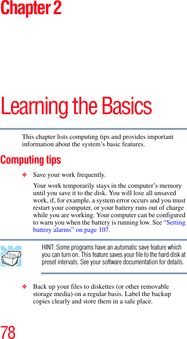 78Chapter 2Learning the BasicsThis chapter lists computing tips and provides important information about the system’s basic features.Computing tips❖Save your work frequently.Your work temporarily stays in the computer’s memory until you save it to the disk. You will lose all unsaved work, if, for example, a system error occurs and you must restart your computer, or your battery runs out of charge while you are working. Your computer can be configured to warn you when the battery is running low. See “Setting battery alarms” on page 107.    HINT: Some programs have an automatic save feature which you can turn on. This feature saves your file to the hard disk at preset intervals. See your software documentation for details.❖Back up your files to diskettes (or other removable storage media) on a regular basis. Label the backup copies clearly and store them in a safe place.