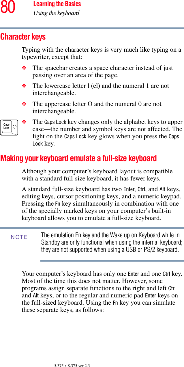 80 Learning the BasicsUsing the keyboard5.375 x 8.375 ver 2.3Character keys Typing with the character keys is very much like typing on a typewriter, except that: ❖The spacebar creates a space character instead of just passing over an area of the page.❖The lowercase letter l (el) and the numeral 1 are not interchangeable.❖The uppercase letter O and the numeral 0 are not interchangeable.❖The Caps Lock key changes only the alphabet keys to upper case—the number and symbol keys are not affected. The light on the Caps Lock key glows when you press the Caps Lock key. Making your keyboard emulate a full-size keyboardAlthough your computer’s keyboard layout is compatible with a standard full-size keyboard, it has fewer keys. A standard full-size keyboard has two Enter, Ctrl, and Alt keys, editing keys, cursor positioning keys, and a numeric keypad. Pressing the Fn key simultaneously in combination with one of the specially marked keys on your computer’s built-in keyboard allows you to emulate a full-size keyboard. The emulation Fn key and the Wake up on Keyboard while in Standby are only functional when using the internal keyboard; they are not supported when using a USB or PS/2 keyboard.Your computer’s keyboard has only one Enter and one Ctrl key. Most of the time this does not matter. However, some programs assign separate functions to the right and left Ctrl and Alt keys, or to the regular and numeric pad Enter keys on the full-sized keyboard. Using the Fn key you can simulate these separate keys, as follows:NOTE