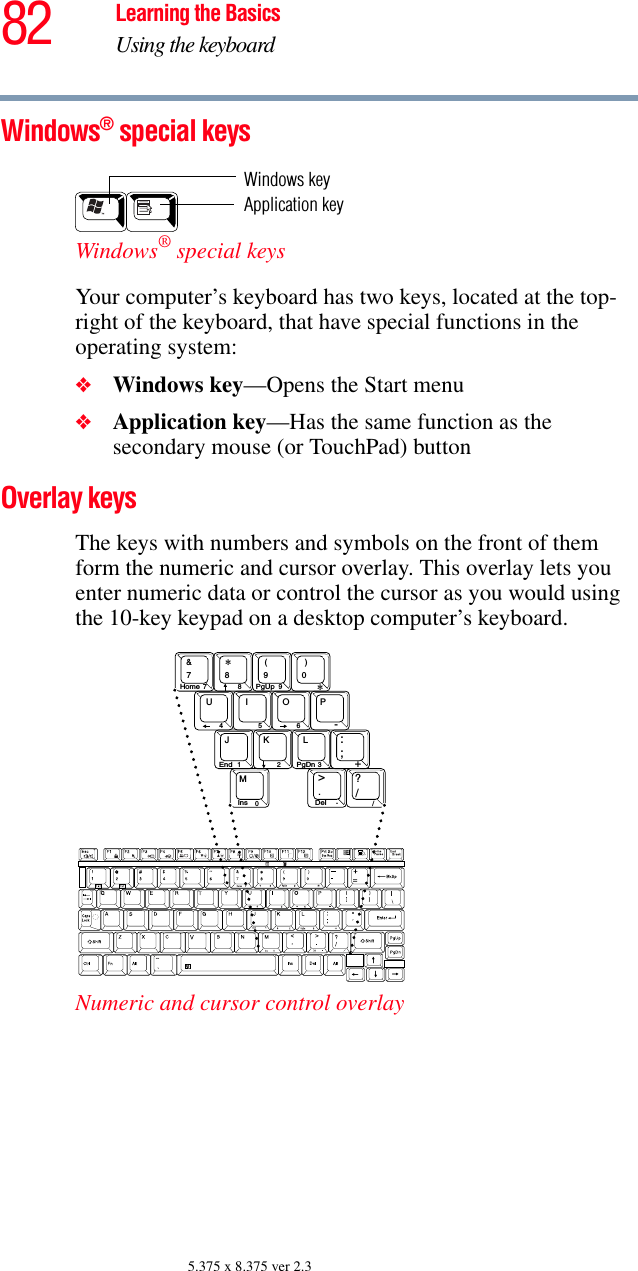 82 Learning the BasicsUsing the keyboard5.375 x 8.375 ver 2.3Windows® special keys Windows® special keys Your computer’s keyboard has two keys, located at the top-right of the keyboard, that have special functions in the operating system: ❖Windows key—Opens the Start menu❖Application key—Has the same function as the secondary mouse (or TouchPad) buttonOverlay keys The keys with numbers and symbols on the front of them form the numeric and cursor overlay. This overlay lets you enter numeric data or control the cursor as you would using the 10-key keypad on a desktop computer’s keyboard.Numeric and cursor control overlayWindows keyApplication key8()&amp;UIOPJKL:?&gt;M∗45612 30+;790-//78 9 ∗Ins DelHome PgUpEnd PgDn..