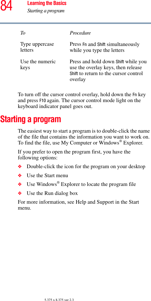 84 Learning the BasicsStarting a program5.375 x 8.375 ver 2.3To turn off the cursor control overlay, hold down the Fn key and press F10 again. The cursor control mode light on the keyboard indicator panel goes out.Starting a programThe easiest way to start a program is to double-click the name of the file that contains the information you want to work on. To find the file, use My Computer or Windows® Explorer.If you prefer to open the program first, you have the following options:❖Double-click the icon for the program on your desktop❖Use the Start menu❖Use Windows® Explorer to locate the program file❖Use the Run dialog boxFor more information, see Help and Support in the Start menu. Type uppercaseletters Press Fn and Shift simultaneously while you type the lettersUse the numeric keys Press and hold down Shift while you use the overlay keys, then release Shift to return to the cursor control overlayTo Procedure