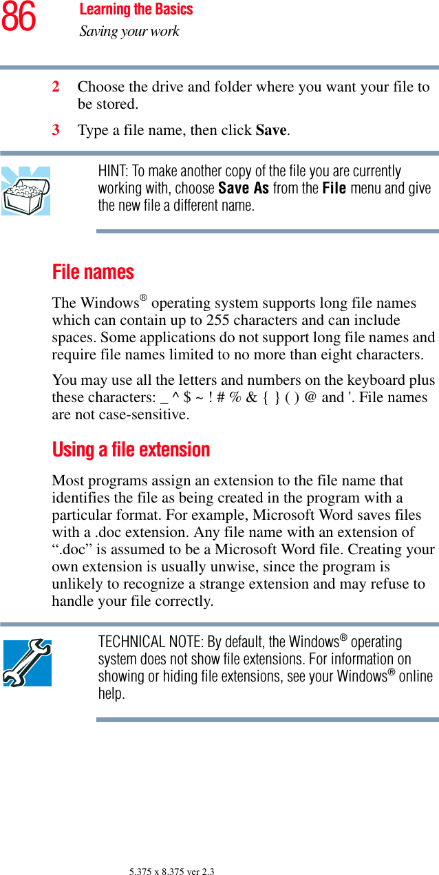 86 Learning the BasicsSaving your work5.375 x 8.375 ver 2.32Choose the drive and folder where you want your file to be stored.3Type a file name, then click Save.HINT: To make another copy of the file you are currently working with, choose Save As from the File menu and give the new file a different name.File namesThe Windows® operating system supports long file names which can contain up to 255 characters and can include spaces. Some applications do not support long file names and require file names limited to no more than eight characters.You may use all the letters and numbers on the keyboard plus these characters: _ ^ $ ~ ! # % &amp; { } ( ) @ and &apos;. File names are not case-sensitive.Using a file extensionMost programs assign an extension to the file name that identifies the file as being created in the program with a particular format. For example, Microsoft Word saves files with a .doc extension. Any file name with an extension of “.doc” is assumed to be a Microsoft Word file. Creating your own extension is usually unwise, since the program is unlikely to recognize a strange extension and may refuse to handle your file correctly.TECHNICAL NOTE: By default, the Windows® operating system does not show file extensions. For information on showing or hiding file extensions, see your Windows® online help.