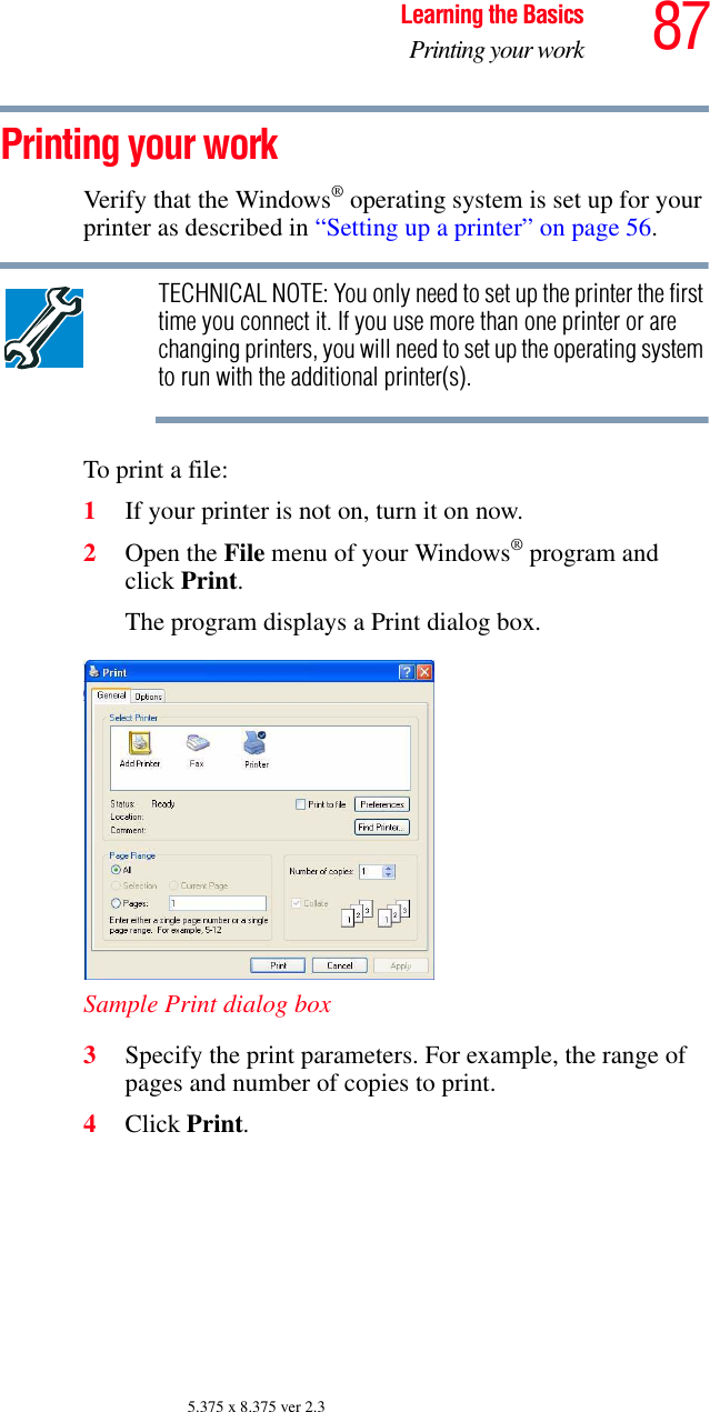 87Learning the BasicsPrinting your work5.375 x 8.375 ver 2.3Printing your workVerify that the Windows® operating system is set up for your printer as described in “Setting up a printer” on page 56.TECHNICAL NOTE: You only need to set up the printer the first time you connect it. If you use more than one printer or are changing printers, you will need to set up the operating system to run with the additional printer(s).To print a file:1If your printer is not on, turn it on now.2Open the File menu of your Windows® program and click Print.The program displays a Print dialog box.Sample Print dialog box3Specify the print parameters. For example, the range of pages and number of copies to print.4Click Print.
