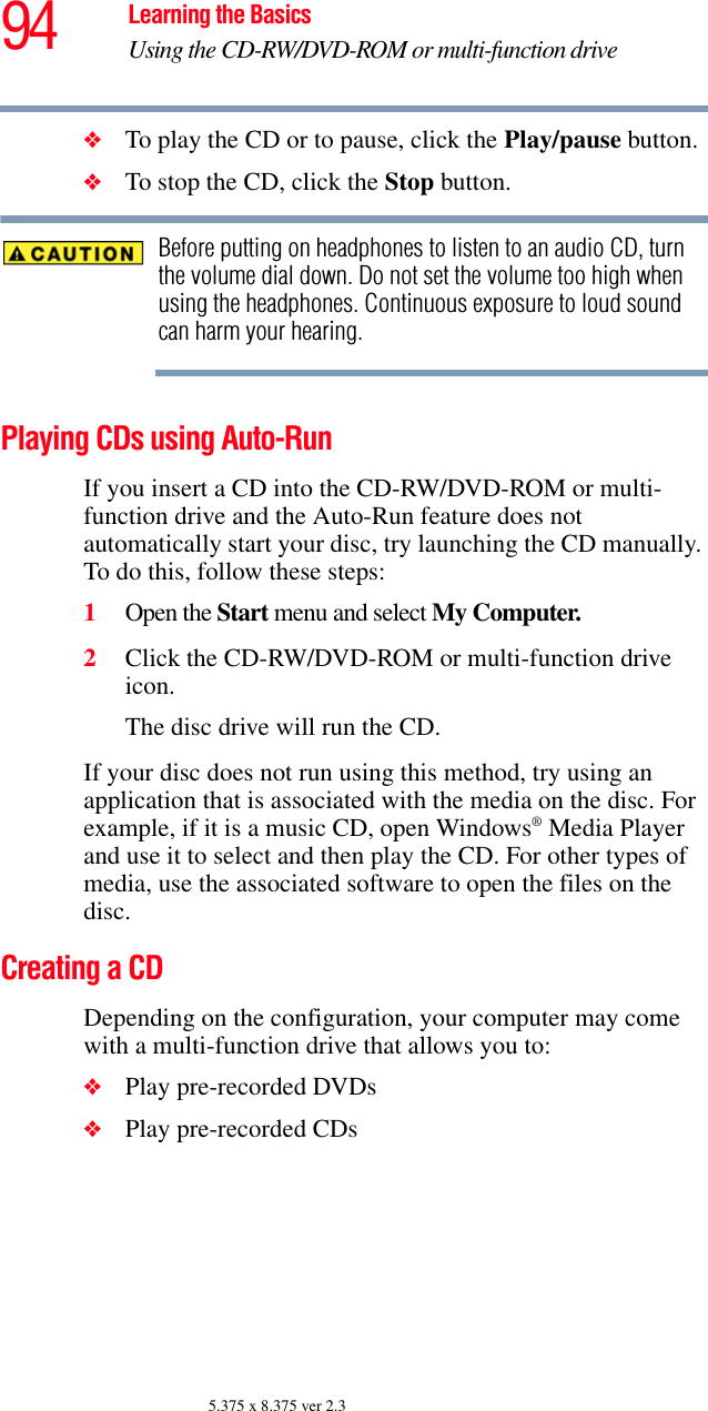 94 Learning the BasicsUsing the CD-RW/DVD-ROM or multi-function drive5.375 x 8.375 ver 2.3❖To play the CD or to pause, click the Play/pause button.❖To stop the CD, click the Stop button.Before putting on headphones to listen to an audio CD, turn the volume dial down. Do not set the volume too high when using the headphones. Continuous exposure to loud sound can harm your hearing.Playing CDs using Auto-RunIf you insert a CD into the CD-RW/DVD-ROM or multi-function drive and the Auto-Run feature does not automatically start your disc, try launching the CD manually. To do this, follow these steps:1Open the Start menu and select My Computer.2Click the CD-RW/DVD-ROM or multi-function drive icon.The disc drive will run the CD.If your disc does not run using this method, try using an application that is associated with the media on the disc. For example, if it is a music CD, open Windows® Media Player and use it to select and then play the CD. For other types of media, use the associated software to open the files on the disc.Creating a CDDepending on the configuration, your computer may come with a multi-function drive that allows you to:❖Play pre-recorded DVDs❖Play pre-recorded CDs