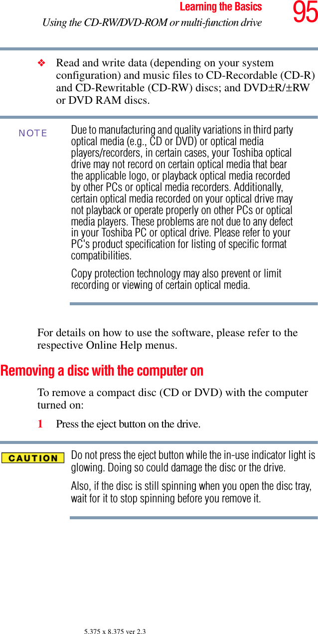 95Learning the BasicsUsing the CD-RW/DVD-ROM or multi-function drive5.375 x 8.375 ver 2.3❖Read and write data (depending on your system configuration) and music files to CD-Recordable (CD-R) and CD-Rewritable (CD-RW) discs; and DVD±R/±RW or DVD RAM discs.Due to manufacturing and quality variations in third party optical media (e.g., CD or DVD) or optical media players/recorders, in certain cases, your Toshiba optical drive may not record on certain optical media that bear the applicable logo, or playback optical media recorded by other PCs or optical media recorders. Additionally, certain optical media recorded on your optical drive may not playback or operate properly on other PCs or optical media players. These problems are not due to any defect in your Toshiba PC or optical drive. Please refer to your PC&apos;s product specification for listing of specific format compatibilities.Copy protection technology may also prevent or limit recording or viewing of certain optical media.For details on how to use the software, please refer to the respective Online Help menus.Removing a disc with the computer onTo remove a compact disc (CD or DVD) with the computer turned on:1Press the eject button on the drive.Do not press the eject button while the in-use indicator light is glowing. Doing so could damage the disc or the drive. Also, if the disc is still spinning when you open the disc tray, wait for it to stop spinning before you remove it. NOTE