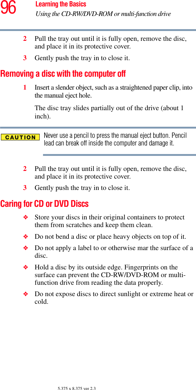 96 Learning the BasicsUsing the CD-RW/DVD-ROM or multi-function drive5.375 x 8.375 ver 2.32Pull the tray out until it is fully open, remove the disc, and place it in its protective cover.3Gently push the tray in to close it.Removing a disc with the computer off1Insert a slender object, such as a straightened paper clip, into the manual eject hole. The disc tray slides partially out of the drive (about 1 inch).Never use a pencil to press the manual eject button. Pencil lead can break off inside the computer and damage it.2Pull the tray out until it is fully open, remove the disc, and place it in its protective cover.3Gently push the tray in to close it.Caring for CD or DVD Discs ❖Store your discs in their original containers to protect them from scratches and keep them clean.❖Do not bend a disc or place heavy objects on top of it.❖Do not apply a label to or otherwise mar the surface of a disc.❖Hold a disc by its outside edge. Fingerprints on the surface can prevent the CD-RW/DVD-ROM or multi-function drive from reading the data properly.❖Do not expose discs to direct sunlight or extreme heat or cold.