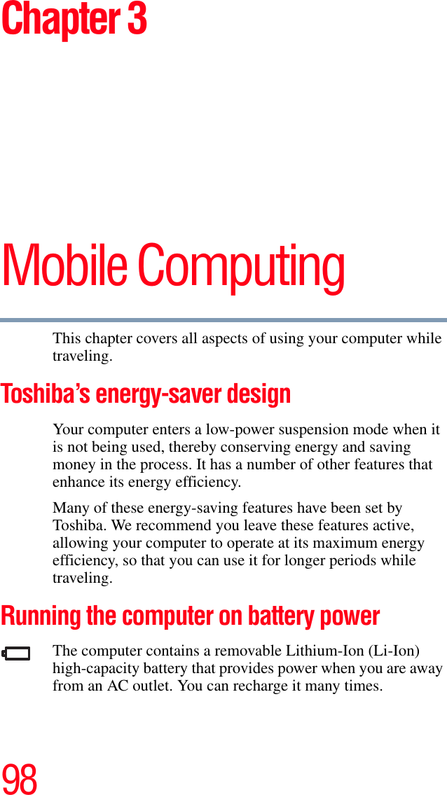 98Chapter 3Mobile ComputingThis chapter covers all aspects of using your computer while traveling.Toshiba’s energy-saver designYour computer enters a low-power suspension mode when it is not being used, thereby conserving energy and saving money in the process. It has a number of other features that enhance its energy efficiency.Many of these energy-saving features have been set by Toshiba. We recommend you leave these features active, allowing your computer to operate at its maximum energy efficiency, so that you can use it for longer periods while traveling.Running the computer on battery powerThe computer contains a removable Lithium-Ion (Li-Ion) high-capacity battery that provides power when you are away from an AC outlet. You can recharge it many times. 