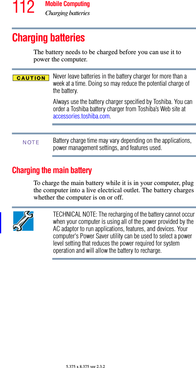 112 Mobile ComputingCharging batteries5.375 x 8.375 ver 2.3.2Charging batteriesThe battery needs to be charged before you can use it to power the computer.Never leave batteries in the battery charger for more than a week at a time. Doing so may reduce the potential charge of the battery.Always use the battery charger specified by Toshiba. You can order a Toshiba battery charger from Toshiba’s Web site at accessories.toshiba.com.Battery charge time may vary depending on the applications, power management settings, and features used.Charging the main batteryTo charge the main battery while it is in your computer, plug the computer into a live electrical outlet. The battery charges whether the computer is on or off.TECHNICAL NOTE: The recharging of the battery cannot occur when your computer is using all of the power provided by the AC adaptor to run applications, features, and devices. Your computer&apos;s Power Saver utility can be used to select a power level setting that reduces the power required for system operation and will allow the battery to recharge.NOTE