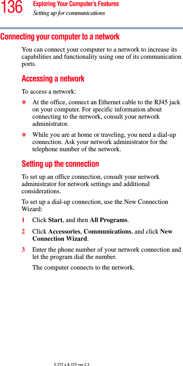 136 Exploring Your Computer’s FeaturesSetting up for communications5.375 x 8.375 ver 2.3Connecting your computer to a network You can connect your computer to a network to increase its capabilities and functionality using one of its communication ports. Accessing a networkTo access a network:❖At the office, connect an Ethernet cable to the RJ45 jack on your computer. For specific information about connecting to the network, consult your network administrator.❖While you are at home or traveling, you need a dial-up connection. Ask your network administrator for the telephone number of the network.Setting up the connection To set up an office connection, consult your network administrator for network settings and additional considerations. To set up a dial-up connection, use the New Connection Wizard:1Click Start, and then All Programs.2Click Accessories, Communications, and click New Connection Wizard.3Enter the phone number of your network connection and let the program dial the number.The computer connects to the network.