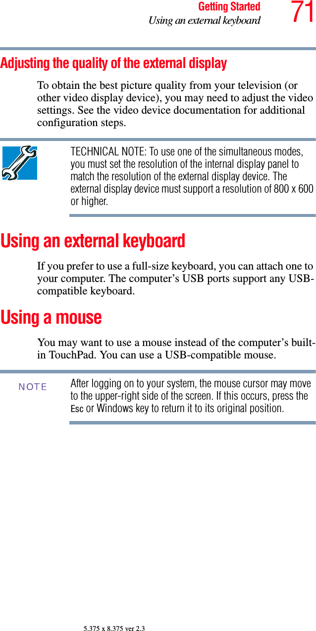 71Getting StartedUsing an external keyboard5.375 x 8.375 ver 2.3Adjusting the quality of the external displayTo obtain the best picture quality from your television (or other video display device), you may need to adjust the video settings. See the video device documentation for additional configuration steps.TECHNICAL NOTE: To use one of the simultaneous modes, you must set the resolution of the internal display panel to match the resolution of the external display device. The external display device must support a resolution of 800 x 600 or higher.Using an external keyboardIf you prefer to use a full-size keyboard, you can attach one to your computer. The computer’s USB ports support any USB-compatible keyboard.Using a mouseYou may want to use a mouse instead of the computer’s built-in TouchPad. You can use a USB-compatible mouse.After logging on to your system, the mouse cursor may move to the upper-right side of the screen. If this occurs, press the Esc or Windows key to return it to its original position.NOTE