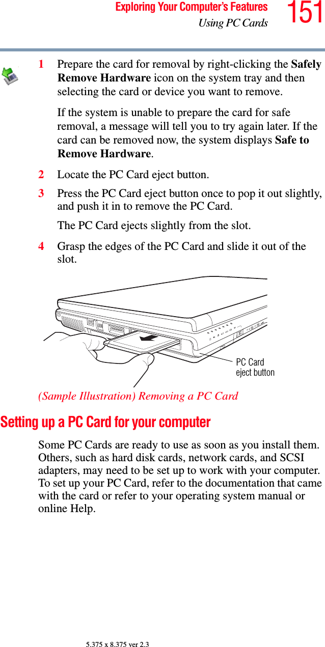 151Exploring Your Computer’s FeaturesUsing PC Cards5.375 x 8.375 ver 2.31Prepare the card for removal by right-clicking the Safely Remove Hardware icon on the system tray and then selecting the card or device you want to remove. If the system is unable to prepare the card for safe removal, a message will tell you to try again later. If the card can be removed now, the system displays Safe to Remove Hardware.2Locate the PC Card eject button.3Press the PC Card eject button once to pop it out slightly, and push it in to remove the PC Card.The PC Card ejects slightly from the slot.4Grasp the edges of the PC Card and slide it out of the slot.(Sample Illustration) Removing a PC CardSetting up a PC Card for your computerSome PC Cards are ready to use as soon as you install them. Others, such as hard disk cards, network cards, and SCSI adapters, may need to be set up to work with your computer. To set up your PC Card, refer to the documentation that came with the card or refer to your operating system manual or online Help.PC Cardeject button