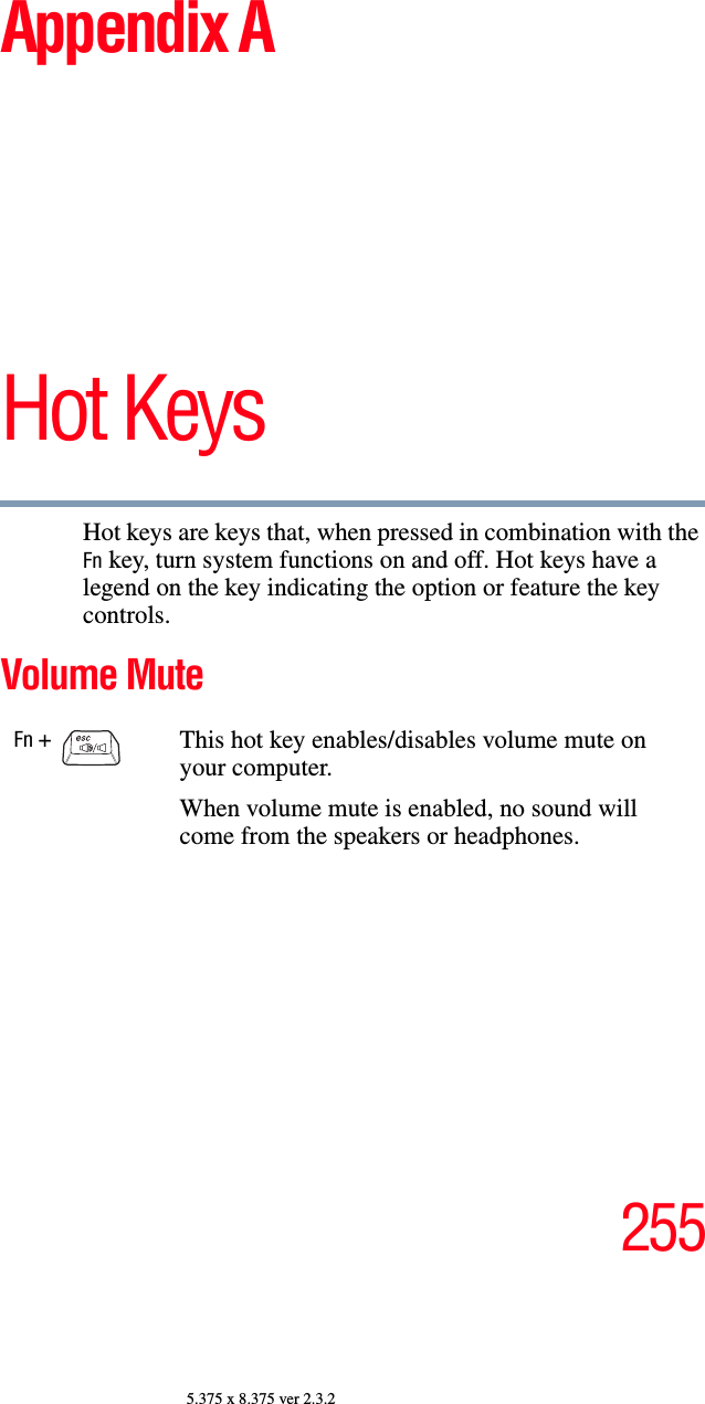 2555.375 x 8.375 ver 2.3.2Appendix AHot KeysHot keys are keys that, when pressed in combination with the Fn key, turn system functions on and off. Hot keys have a legend on the key indicating the option or feature the key controls.Volume MuteFn +                                   This hot key enables/disables volume mute on your computer.When volume mute is enabled, no sound will come from the speakers or headphones.