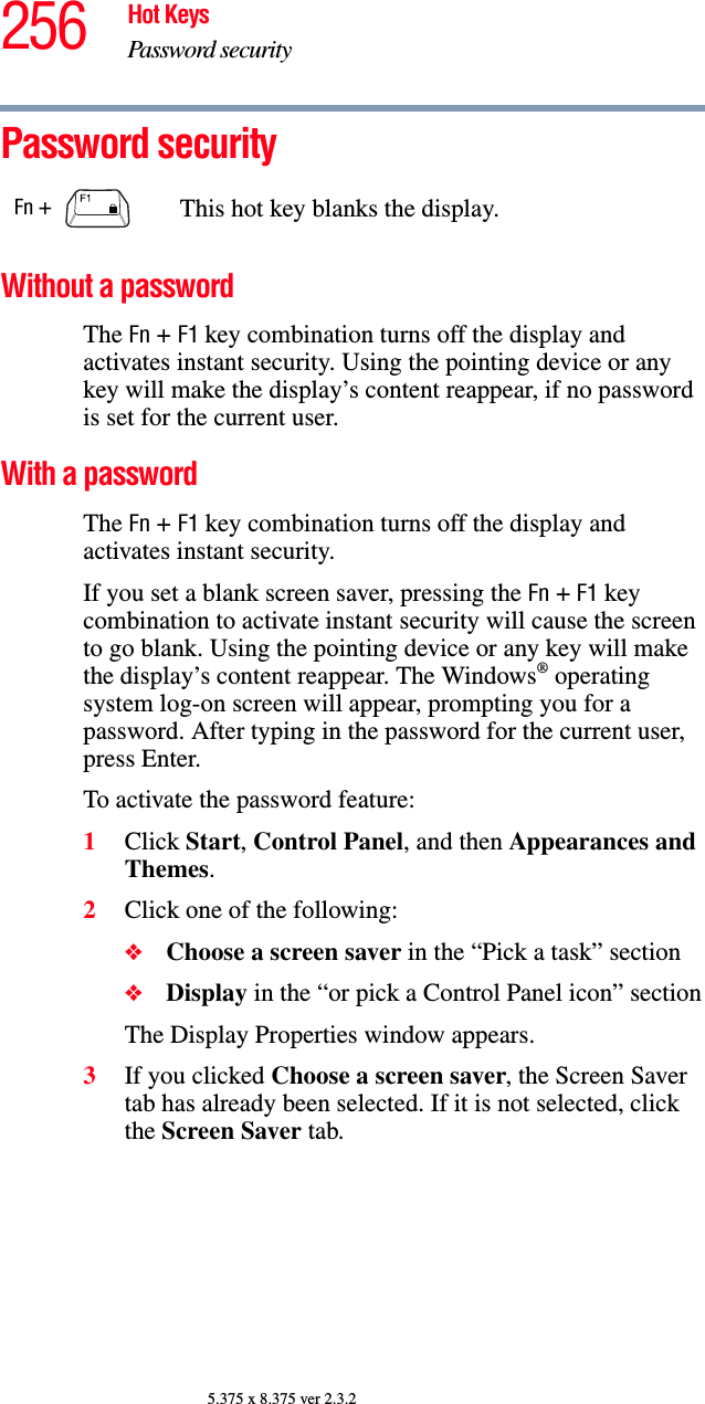 256 Hot KeysPassword security5.375 x 8.375 ver 2.3.2Password securityWithout a passwordThe Fn + F1 key combination turns off the display and activates instant security. Using the pointing device or any key will make the display’s content reappear, if no password is set for the current user.With a passwordThe Fn + F1 key combination turns off the display and activates instant security.If you set a blank screen saver, pressing the Fn + F1 key combination to activate instant security will cause the screen to go blank. Using the pointing device or any key will make the display’s content reappear. The Windows® operating system log-on screen will appear, prompting you for a password. After typing in the password for the current user, press Enter.To activate the password feature:1Click Start, Control Panel, and then Appearances and Themes.2Click one of the following:❖Choose a screen saver in the “Pick a task” section❖Display in the “or pick a Control Panel icon” sectionThe Display Properties window appears.3If you clicked Choose a screen saver, the Screen Saver tab has already been selected. If it is not selected, click the Screen Saver tab.Fn +  This hot key blanks the display.