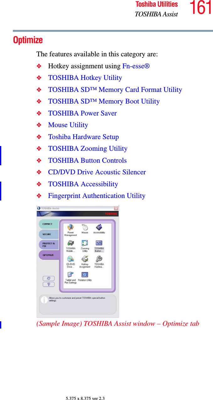 161Toshiba UtilitiesTOSHIBA Assist5.375 x 8.375 ver 2.3OptimizeThe features available in this category are:❖Hotkey assignment using Fn-esse®❖TOSHIBA Hotkey Utility❖TOSHIBA SD™ Memory Card Format Utility❖TOSHIBA SD™ Memory Boot Utility❖TOSHIBA Power Saver❖Mouse Utility❖Toshiba Hardware Setup❖TOSHIBA Zooming Utility❖TOSHIBA Button Controls❖CD/DVD Drive Acoustic Silencer❖TOSHIBA Accessibility❖Fingerprint Authentication Utility(Sample Image) TOSHIBA Assist window – Optimize tab