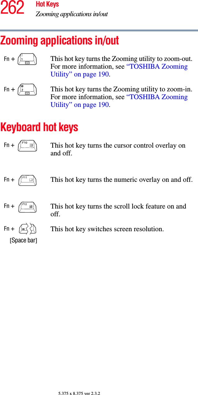 262 Hot KeysZooming applications in/out5.375 x 8.375 ver 2.3.2Zooming applications in/outKeyboard hot keys Fn +  This hot key turns the Zooming utility to zoom-out. For more information, see “TOSHIBA Zooming Utility” on page 190.Fn +  This hot key turns the Zooming utility to zoom-in. For more information, see “TOSHIBA Zooming Utility” on page 190.Fn +  This hot key turns the cursor control overlay on and off.Fn +  This hot key turns the numeric overlay on and off.Fn +  This hot key turns the scroll lock feature on and off.Fn +    [Space bar]This hot key switches screen resolution.