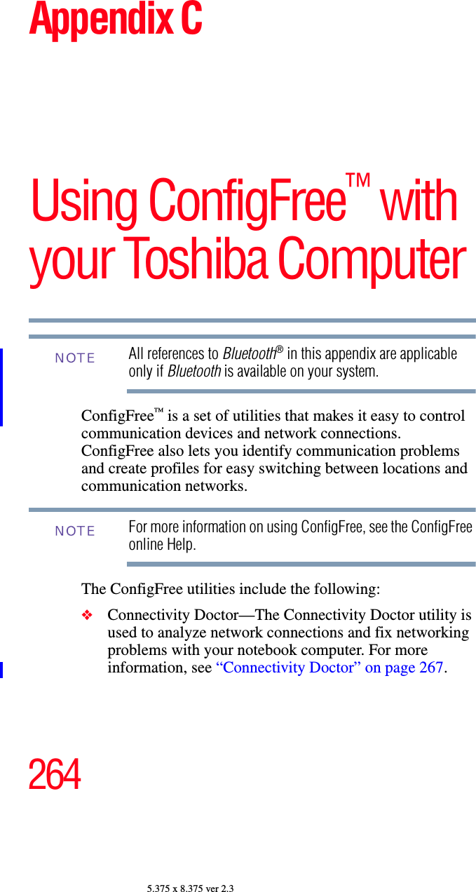 2645.375 x 8.375 ver 2.3Appendix CUsing ConfigFree™ with your Toshiba ComputerAll references to Bluetooth® in this appendix are applicable only if Bluetooth is available on your system.ConfigFree™ is a set of utilities that makes it easy to control communication devices and network connections. ConfigFree also lets you identify communication problems and create profiles for easy switching between locations and communication networks.For more information on using ConfigFree, see the ConfigFree online Help.The ConfigFree utilities include the following:❖Connectivity Doctor—The Connectivity Doctor utility is used to analyze network connections and fix networking problems with your notebook computer. For more information, see “Connectivity Doctor” on page 267.   NOTENOTE
